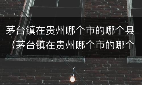 茅台镇在贵州哪个市的哪个县（茅台镇在贵州哪个市的哪个县茅台镇仁怀的天气预报）