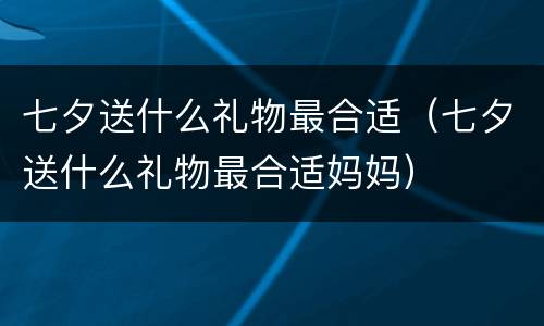 七夕送什么礼物最合适（七夕送什么礼物最合适妈妈）