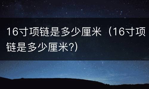 16寸项链是多少厘米（16寸项链是多少厘米?）
