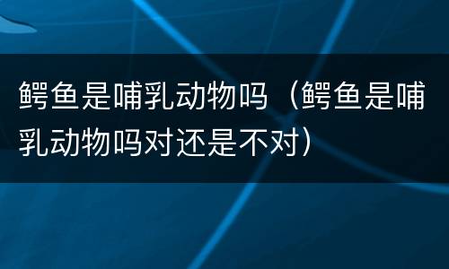 鳄鱼是哺乳动物吗（鳄鱼是哺乳动物吗对还是不对）
