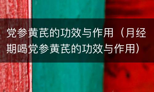 党参黄芪的功效与作用（月经期喝党参黄芪的功效与作用）