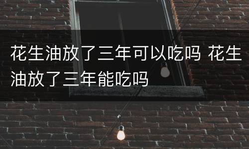 花生油放了三年可以吃吗 花生油放了三年能吃吗