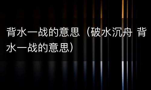 背水一战的意思（破水沉舟 背水一战的意思）