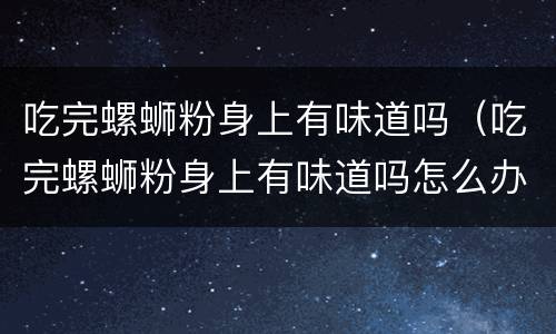 吃完螺蛳粉身上有味道吗（吃完螺蛳粉身上有味道吗怎么办）