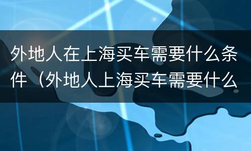 外地人在上海买车需要什么条件（外地人上海买车需要什么条件才能上牌）