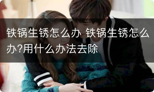 铁锅生锈怎么办 铁锅生锈怎么办?用什么办法去除