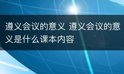 遵义会议的意义 遵义会议的意义是什么课本内容