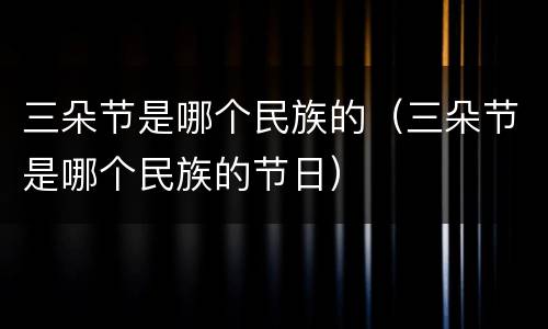 三朵节是哪个民族的（三朵节是哪个民族的节日）
