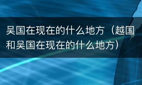 吴国在现在的什么地方（越国和吴国在现在的什么地方）