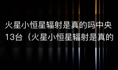 火星小恒星辐射是真的吗中央13台（火星小恒星辐射是真的吗中央13台2022）