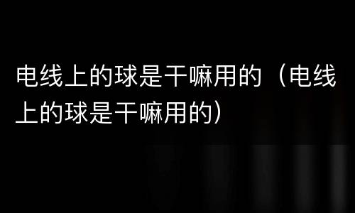 电线上的球是干嘛用的（电线上的球是干嘛用的）