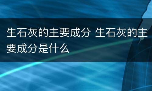 生石灰的主要成分 生石灰的主要成分是什么