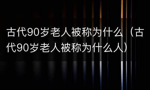 古代90岁老人被称为什么（古代90岁老人被称为什么人）