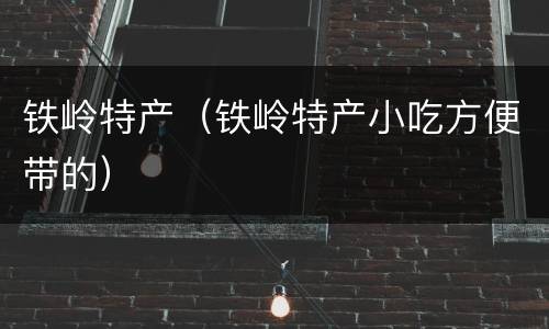 铁岭特产（铁岭特产小吃方便带的）