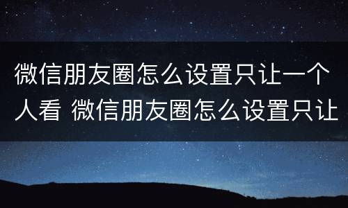微信朋友圈怎么设置只让一个人看 微信朋友圈怎么设置只让一个人看怎么取消