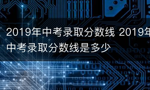 2019年中考录取分数线 2019年中考录取分数线是多少