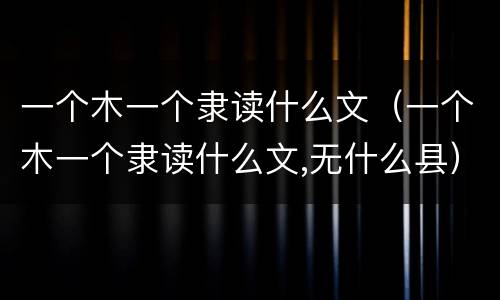 一个木一个隶读什么文（一个木一个隶读什么文,无什么县）