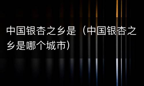 中国银杏之乡是（中国银杏之乡是哪个城市）