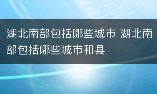湖北南部包括哪些城市 湖北南部包括哪些城市和县