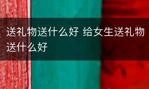 送礼物送什么好 给女生送礼物送什么好