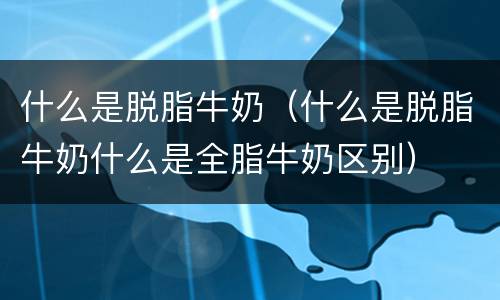 什么是脱脂牛奶（什么是脱脂牛奶什么是全脂牛奶区别）