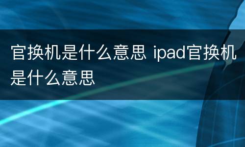 官换机是什么意思 ipad官换机是什么意思