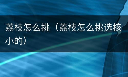 荔枝怎么挑（荔枝怎么挑选核小的）