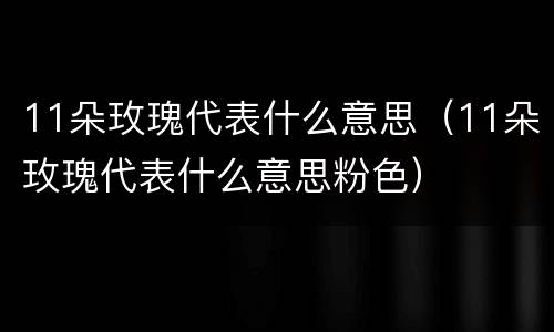 11朵玫瑰代表什么意思（11朵玫瑰代表什么意思粉色）