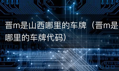 晋m是山西哪里的车牌（晋m是哪里的车牌代码）