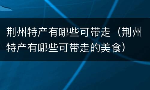 荆州特产有哪些可带走（荆州特产有哪些可带走的美食）