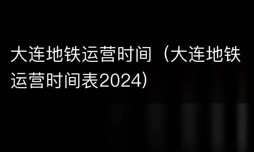 大连地铁运营时间（大连地铁运营时间表2024）