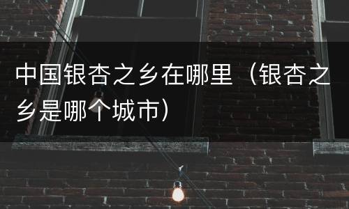 中国银杏之乡在哪里（银杏之乡是哪个城市）