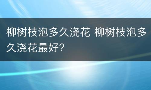 柳树枝泡多久浇花 柳树枝泡多久浇花最好?