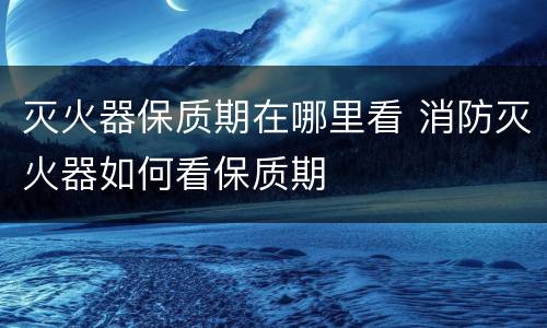 灭火器保质期在哪里看 消防灭火器如何看保质期