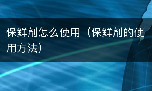 保鲜剂怎么使用（保鲜剂的使用方法）