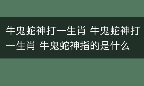 牛鬼蛇神打一生肖 牛鬼蛇神打一生肖 牛鬼蛇神指的是什么