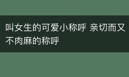 叫女生的可爱小称呼 亲切而又不肉麻的称呼