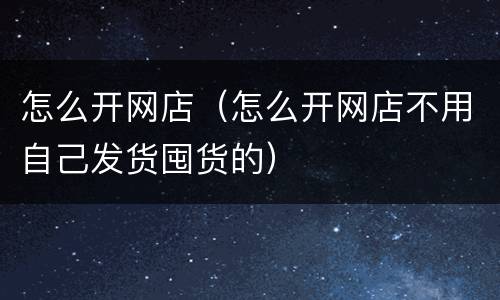 怎么开网店（怎么开网店不用自己发货囤货的）