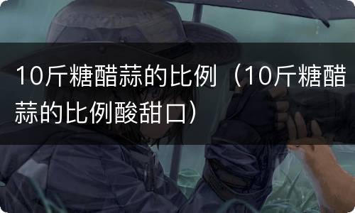 10斤糖醋蒜的比例（10斤糖醋蒜的比例酸甜口）