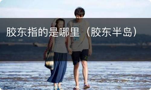 胶东指的是哪里（胶东半岛）