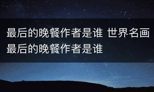 最后的晚餐作者是谁 世界名画最后的晚餐作者是谁