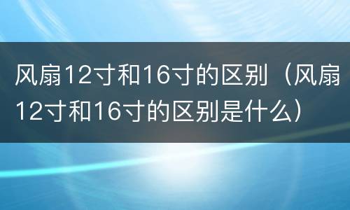风扇12寸和16寸的区别（风扇12寸和16寸的区别是什么）