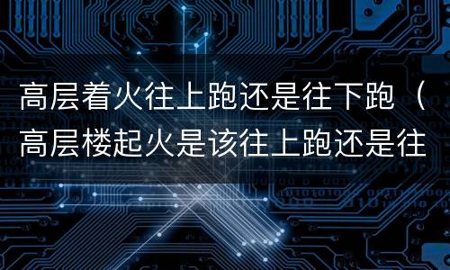 高层着火往上跑还是往下跑（高层楼起火是该往上跑还是往下跑）
