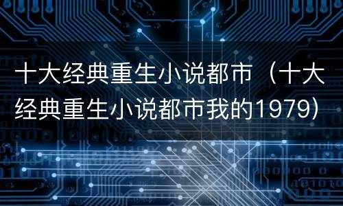 十大经典重生小说都市（十大经典重生小说都市我的1979）