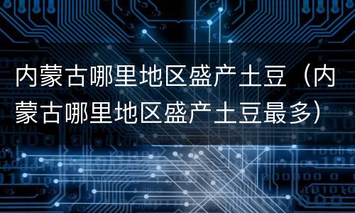 内蒙古哪里地区盛产土豆（内蒙古哪里地区盛产土豆最多）