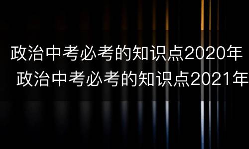 政治中考必考的知识点2020年 政治中考必考的知识点2021年