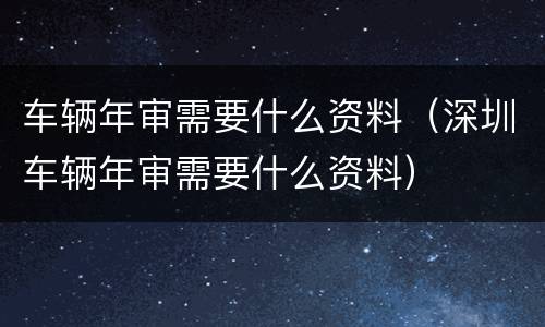 车辆年审需要什么资料（深圳车辆年审需要什么资料）