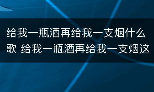 给我一瓶酒再给我一支烟什么歌 给我一瓶酒再给我一支烟这是什么歌词