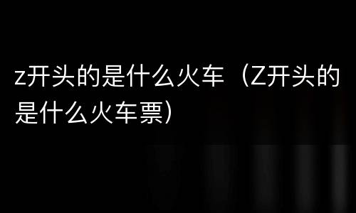 z开头的是什么火车（Z开头的是什么火车票）