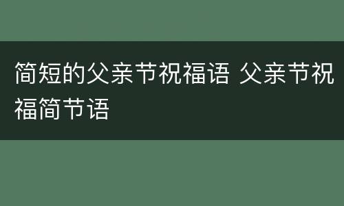 简短的父亲节祝福语 父亲节祝福简节语